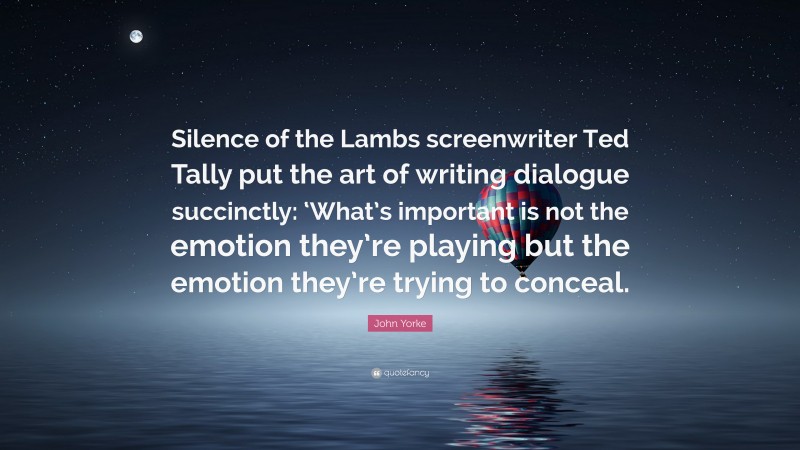 John Yorke Quote: “Silence of the Lambs screenwriter Ted Tally put the art of writing dialogue succinctly: ‘What’s important is not the emotion they’re playing but the emotion they’re trying to conceal.”