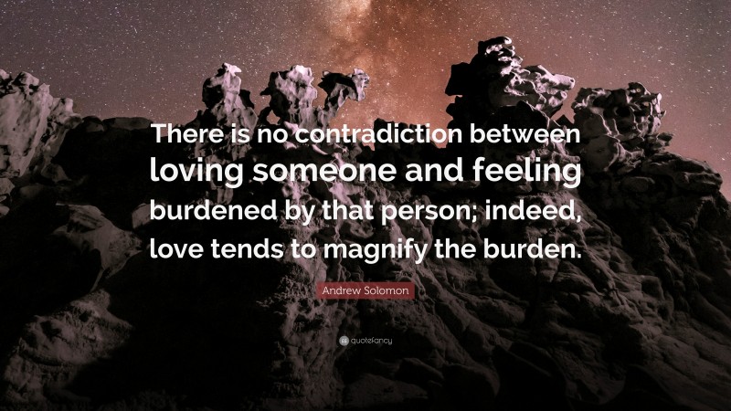 Andrew Solomon Quote: “There is no contradiction between loving someone and feeling burdened by that person; indeed, love tends to magnify the burden.”