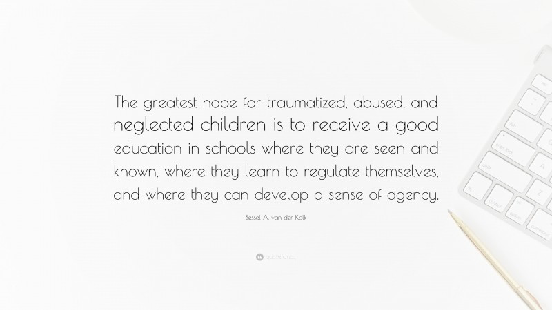 Bessel A. van der Kolk Quote: “The greatest hope for traumatized, abused, and neglected children is to receive a good education in schools where they are seen and known, where they learn to regulate themselves, and where they can develop a sense of agency.”