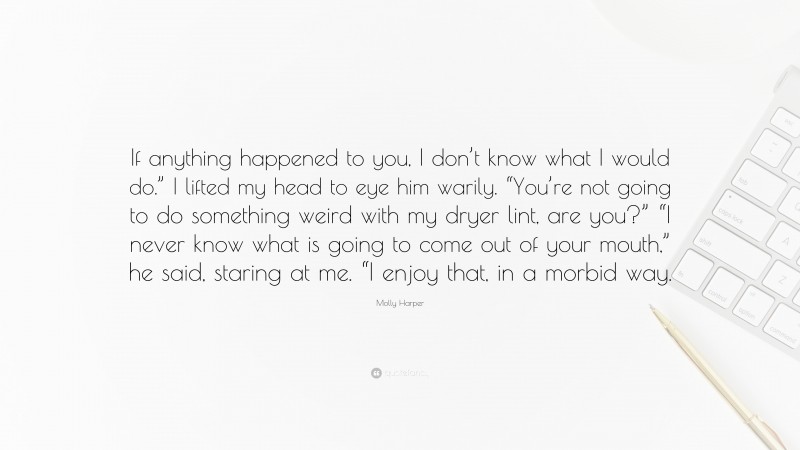 Molly Harper Quote: “If anything happened to you, I don’t know what I would do.” I lifted my head to eye him warily. “You’re not going to do something weird with my dryer lint, are you?” “I never know what is going to come out of your mouth,” he said, staring at me. “I enjoy that, in a morbid way.”