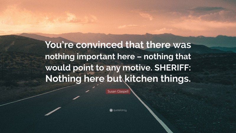 Susan Glaspell Quote: “You’re convinced that there was nothing important here – nothing that would point to any motive. SHERIFF: Nothing here but kitchen things.”