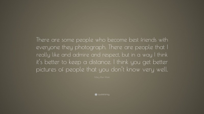 Mary Ellen Mark Quote: “There are some people who become best friends with everyone they photograph. There are people that I really like and admire and respect, but in a way I think it’s better to keep a distance. I think you get better pictures of people that you don’t know very well.”