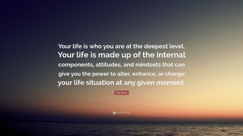 Hal Elrod Quote: “Your life is who you are at the deepest level. Your life is made up of the internal components, attitudes, and mindsets that can give you the power to alter, enhance, or change your life situation at any given moment.”