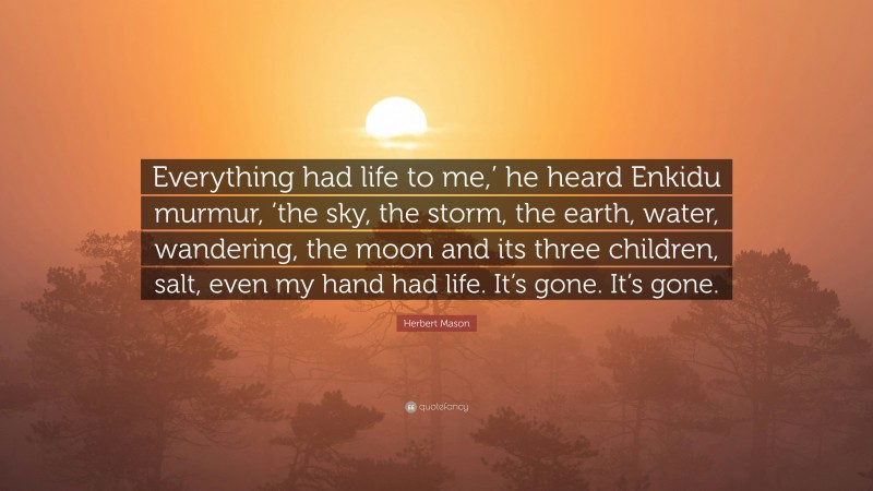 Herbert Mason Quote: “Everything had life to me,’ he heard Enkidu murmur, ’the sky, the storm, the earth, water, wandering, the moon and its three children, salt, even my hand had life. It’s gone. It’s gone.”