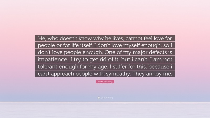 Andrei Tarkovsky Quote: “He, who doesn’t know why he lives, cannot feel love for people or for life itself. I don’t love myself enough, so I don’t love people enough. One of my major defects is impatience: I try to get rid of it, but i can’t. I am not tolerant enough for my age. I suffer for this, because i can’t approach people with sympathy. They annoy me.”
