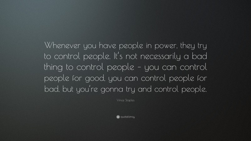 Vince Staples Quote: “Whenever you have people in power, they try to control people. It’s not necessarily a bad thing to control people – you can control people for good, you can control people for bad, but you’re gonna try and control people.”