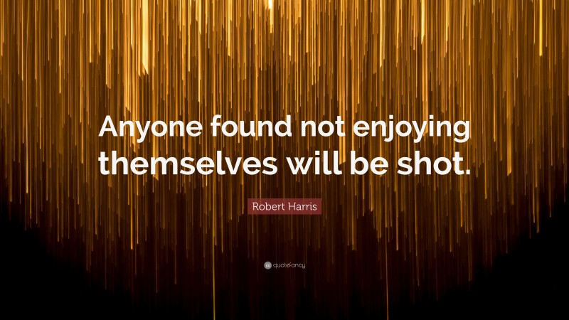 Robert Harris Quote: “Anyone found not enjoying themselves will be shot.”