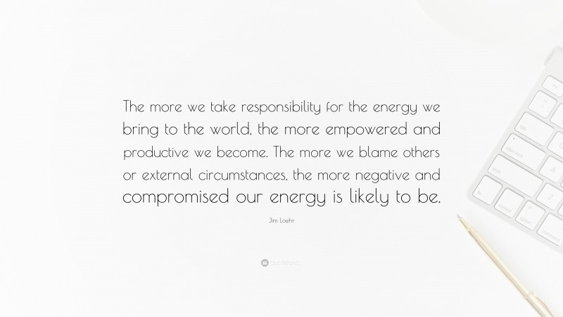 Jim Loehr Quote: “The more we take responsibility for the energy we bring to the world, the more empowered and productive we become. The more we blame others or external circumstances, the more negative and compromised our energy is likely to be.”