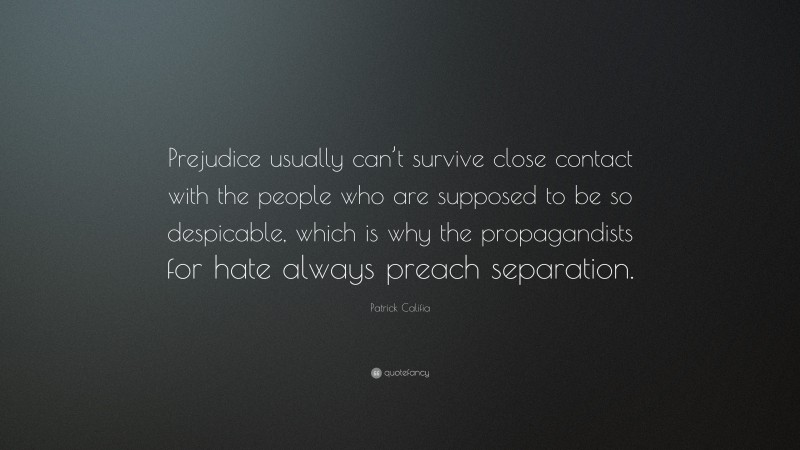 Patrick Califia Quote: “Prejudice usually can’t survive close contact with the people who are supposed to be so despicable, which is why the propagandists for hate always preach separation.”