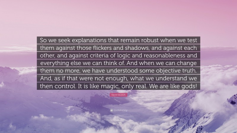 David Deutsch Quote: “So we seek explanations that remain robust when we test them against those flickers and shadows, and against each other, and against criteria of logic and reasonableness and everything else we can think of. And when we can change them no more, we have understood some objective truth. And, as if that were not enough, what we understand we then control. It is like magic, only real. We are like gods!”