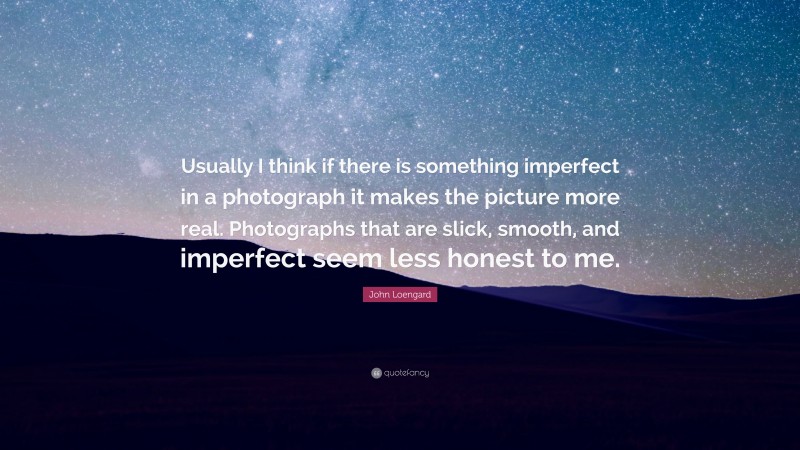 John Loengard Quote: “Usually I think if there is something imperfect in a photograph it makes the picture more real. Photographs that are slick, smooth, and imperfect seem less honest to me.”