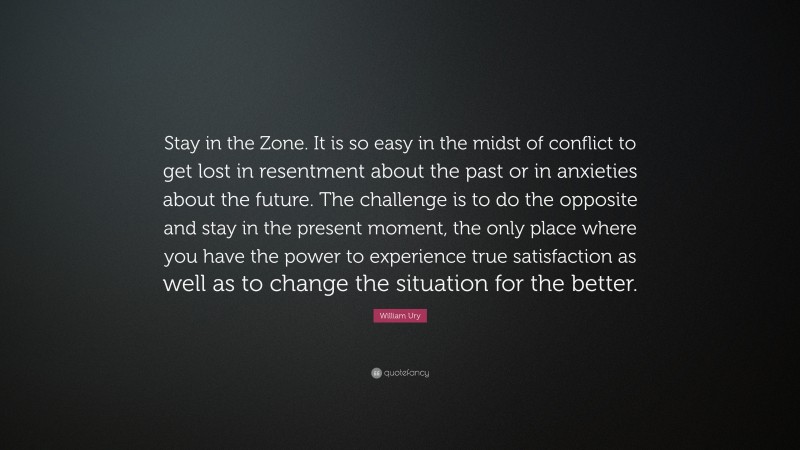 William Ury Quote: “Stay in the Zone. It is so easy in the midst of conflict to get lost in resentment about the past or in anxieties about the future. The challenge is to do the opposite and stay in the present moment, the only place where you have the power to experience true satisfaction as well as to change the situation for the better.”