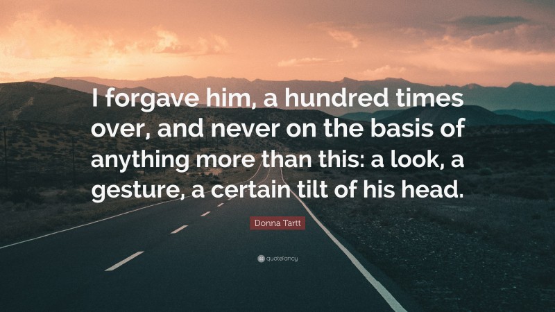 Donna Tartt Quote: “I forgave him, a hundred times over, and never on the basis of anything more than this: a look, a gesture, a certain tilt of his head.”