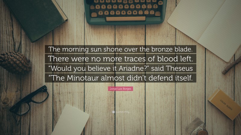 Jorge Luis Borges Quote: “The morning sun shone over the bronze blade. There were no more traces of blood left. “Would you believe it Ariadne?” said Theseus “The Minotaur almost didn’t defend itself.”
