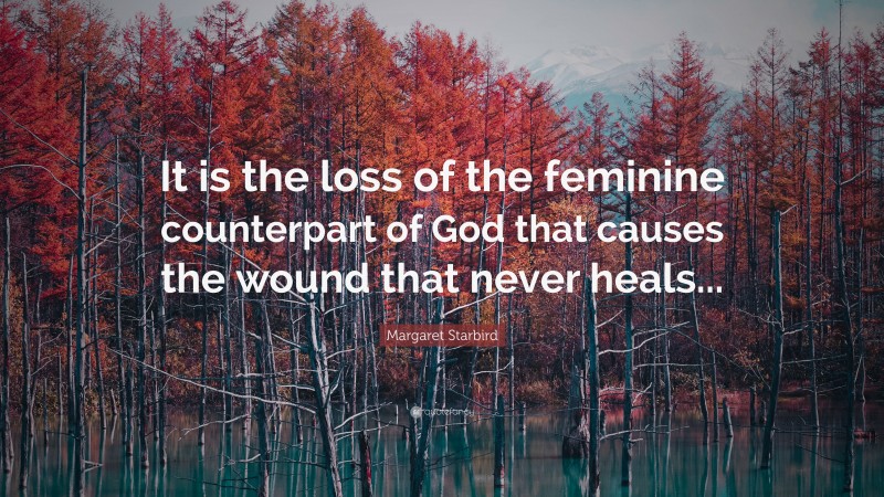 Margaret Starbird Quote: “It is the loss of the feminine counterpart of God that causes the wound that never heals...”