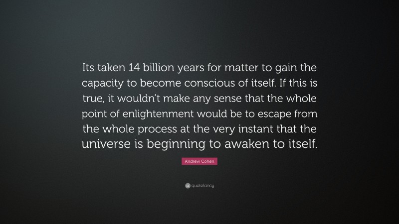 Andrew Cohen Quote: “Its taken 14 billion years for matter to gain the capacity to become conscious of itself. If this is true, it wouldn’t make any sense that the whole point of enlightenment would be to escape from the whole process at the very instant that the universe is beginning to awaken to itself.”