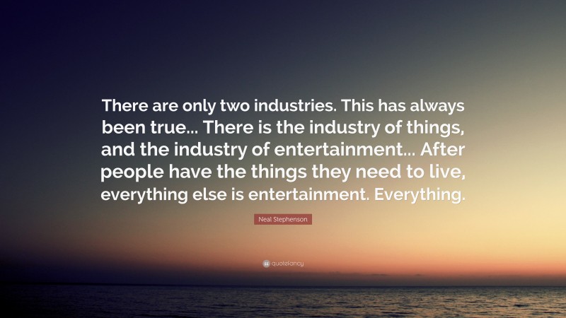Neal Stephenson Quote: “There are only two industries. This has always been true... There is the industry of things, and the industry of entertainment... After people have the things they need to live, everything else is entertainment. Everything.”