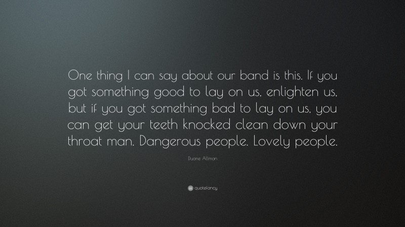 Duane Allman Quote: “One thing I can say about our band is this. If you got something good to lay on us, enlighten us, but if you got something bad to lay on us, you can get your teeth knocked clean down your throat man. Dangerous people. Lovely people.”