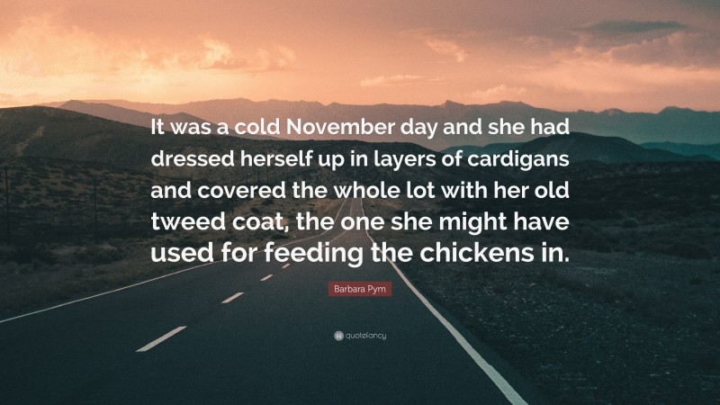 Barbara Pym Quote: “It was a cold November day and she had dressed herself up in layers of cardigans and covered the whole lot with her old tweed coat, the one she might have used for feeding the chickens in.”