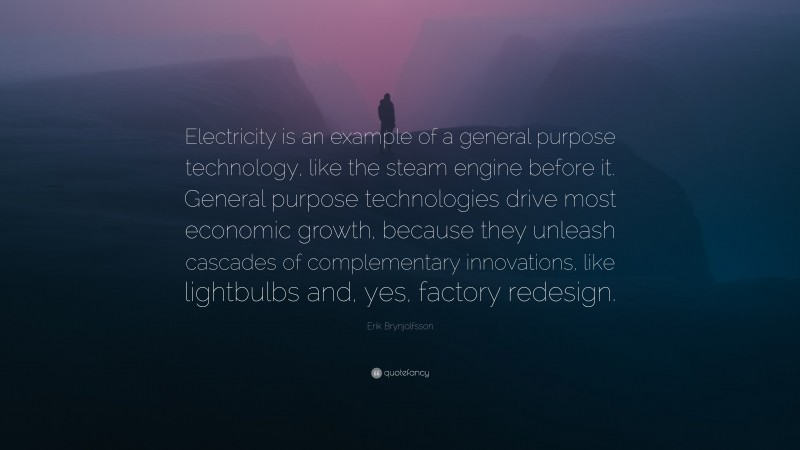 Erik Brynjolfsson Quote: “Electricity is an example of a general purpose technology, like the steam engine before it. General purpose technologies drive most economic growth, because they unleash cascades of complementary innovations, like lightbulbs and, yes, factory redesign.”