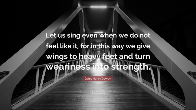John Henry Jowett Quote: “Let us sing even when we do not feel like it, for in this way we give wings to heavy feet and turn weariness into strength.”