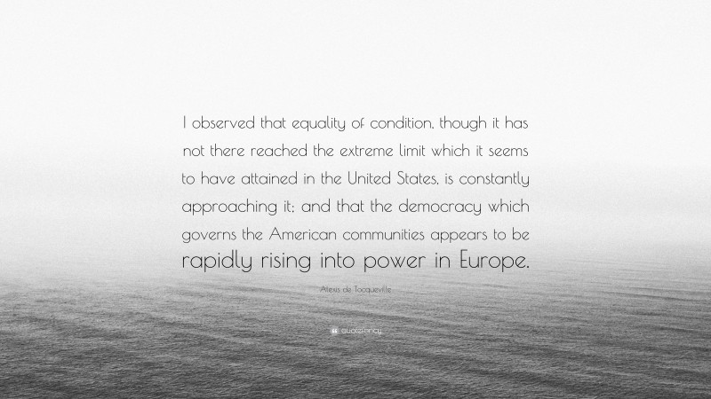 Alexis de Tocqueville Quote: “I observed that equality of condition, though it has not there reached the extreme limit which it seems to have attained in the United States, is constantly approaching it; and that the democracy which governs the American communities appears to be rapidly rising into power in Europe.”
