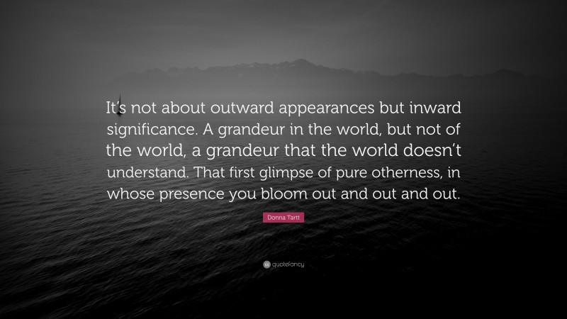 Donna Tartt Quote: “It’s not about outward appearances but inward significance. A grandeur in the world, but not of the world, a grandeur that the world doesn’t understand. That first glimpse of pure otherness, in whose presence you bloom out and out and out.”