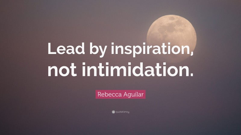 Rebecca Aguilar Quote: “Lead by inspiration, not intimidation.”