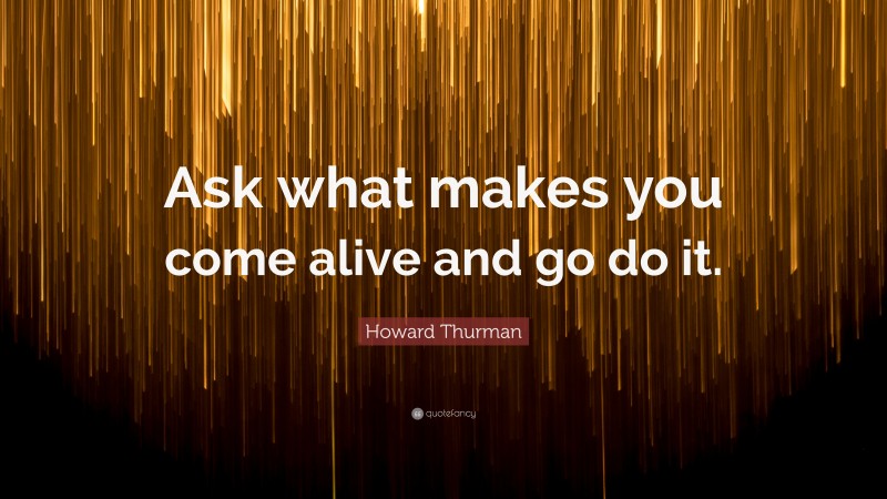 Howard Thurman Quote: “Ask what makes you come alive and go do it.”