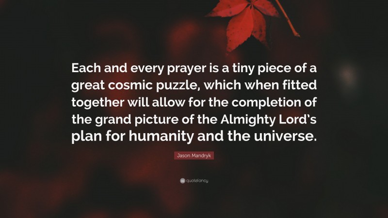 Jason Mandryk Quote: “Each and every prayer is a tiny piece of a great cosmic puzzle, which when fitted together will allow for the completion of the grand picture of the Almighty Lord’s plan for humanity and the universe.”