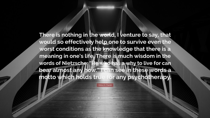 Viktor E. Frankl Quote: “There is nothing in the world, I venture to say, that would so effectively help one to survive even the worst conditions as the knowledge that there is a meaning in one’s life. There is much wisdom in the words of Nietzsche: “He who has a why to live for can bear almost any how.” I can see in these words a motto which holds true for any psychotherapy.”