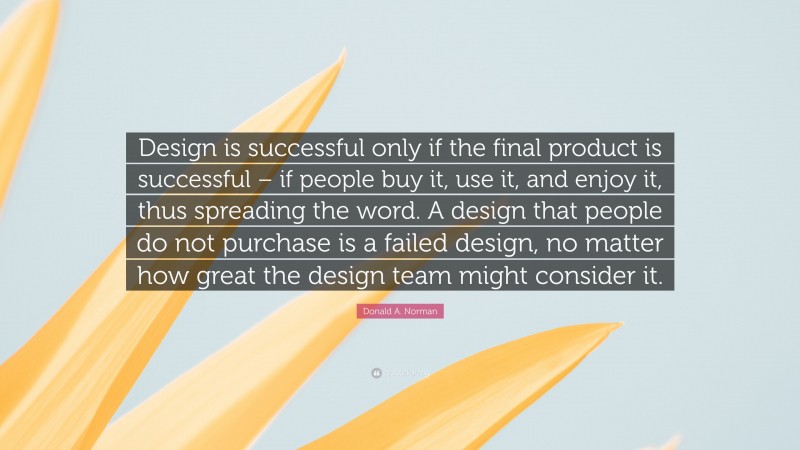 Donald A. Norman Quote: “Design is successful only if the final product is successful – if people buy it, use it, and enjoy it, thus spreading the word. A design that people do not purchase is a failed design, no matter how great the design team might consider it.”
