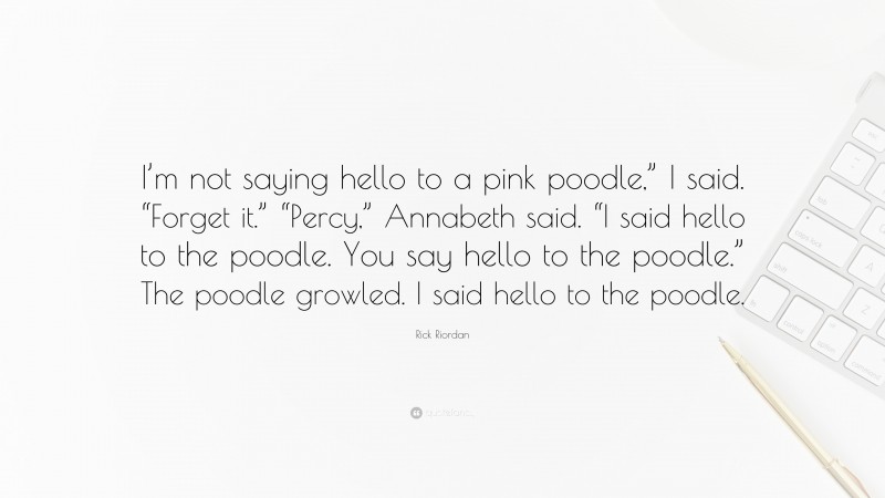 Rick Riordan Quote: “I’m not saying hello to a pink poodle,” I said. “Forget it.” “Percy,” Annabeth said. “I said hello to the poodle. You say hello to the poodle.” The poodle growled. I said hello to the poodle.”