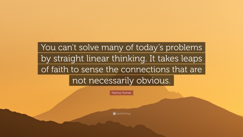 Matina Horner Quote: “You can’t solve many of today’s problems by straight linear thinking. It takes leaps of faith to sense the connections that are not necessarily obvious.”