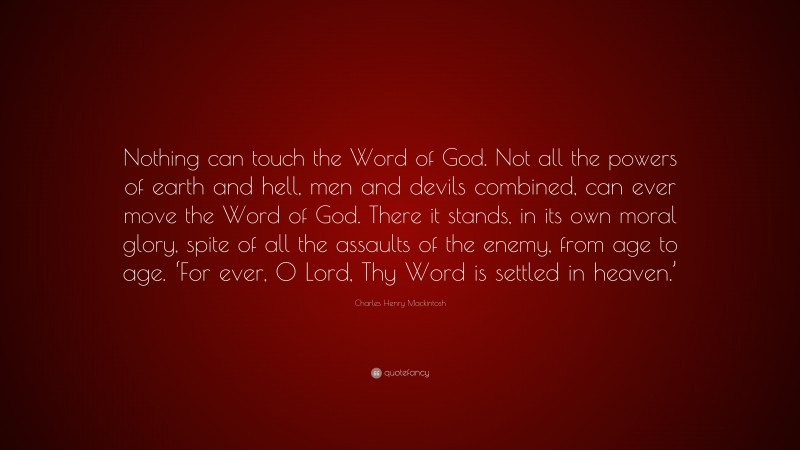 Charles Henry Mackintosh Quote: “Nothing can touch the Word of God. Not all the powers of earth and hell, men and devils combined, can ever move the Word of God. There it stands, in its own moral glory, spite of all the assaults of the enemy, from age to age. ‘For ever, 0 Lord, Thy Word is settled in heaven.’”