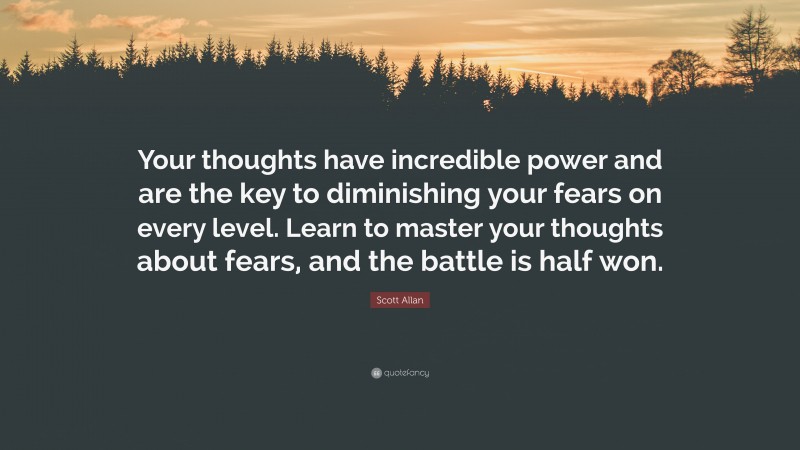 Scott Allan Quote: “Your thoughts have incredible power and are the key to diminishing your fears on every level. Learn to master your thoughts about fears, and the battle is half won.”