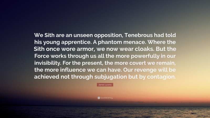 James Luceno Quote: “We Sith are an unseen opposition, Tenebrous had told his young apprentice. A phantom menace. Where the Sith once wore armor, we now wear cloaks. But the Force works through us all the more powerfully in our invisibility. For the present, the more covert we remain, the more influence we can have. Our revenge will be achieved not through subjugation but by contagion.”