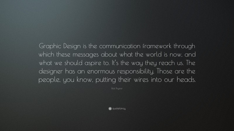 Rick Poynor Quote: “Graphic Design is the communication framework through which these messages about what the world is now, and what we should aspire to. It’s the way they reach us. The designer has an enormous responsibility. Those are the people, you know, putting their wires into our heads.”