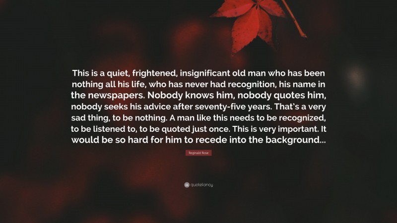 Reginald Rose Quote: “This is a quiet, frightened, insignificant old man who has been nothing all his life, who has never had recognition, his name in the newspapers. Nobody knows him, nobody quotes him, nobody seeks his advice after seventy-five years. That’s a very sad thing, to be nothing. A man like this needs to be recognized, to be listened to, to be quoted just once. This is very important. It would be so hard for him to recede into the background...”