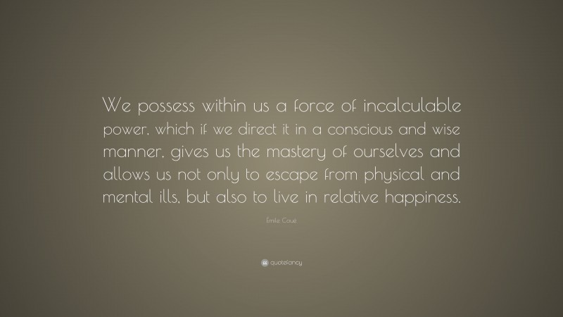 Émile Coué Quote: “We possess within us a force of incalculable power, which if we direct it in a conscious and wise manner, gives us the mastery of ourselves and allows us not only to escape from physical and mental ills, but also to live in relative happiness.”