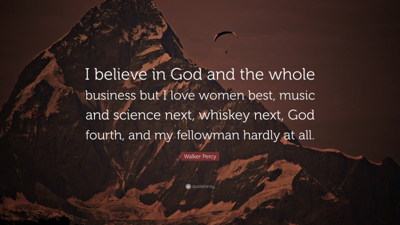 Walker Percy Quote: “I believe in God and the whole business but I love women best, music and science next, whiskey next, God fourth, and my fellowman hardly at all.”
