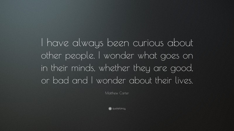 Matthew Carter Quote: “I have always been curious about other people. I wonder what goes on in their minds, whether they are good, or bad and I wonder about their lives.”