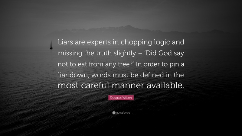 Douglas Wilson Quote: “Liars are experts in chopping logic and missing the truth slightly – ‘Did God say not to eat from any tree?’ In order to pin a liar down, words must be defined in the most careful manner available.”