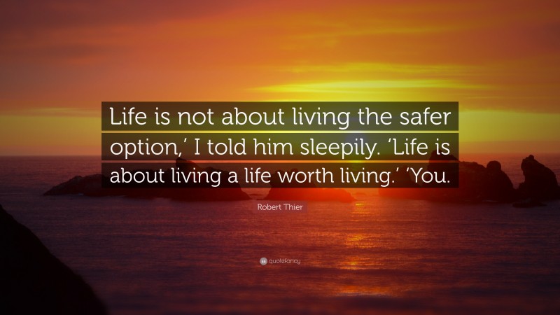 Robert Thier Quote: “Life is not about living the safer option,’ I told him sleepily. ‘Life is about living a life worth living.’ ‘You.”