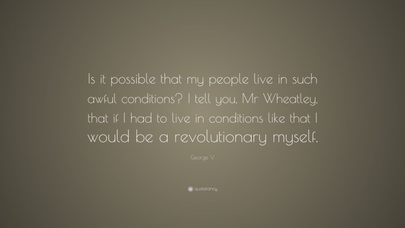 George V Quote: “Is it possible that my people live in such awful conditions? I tell you, Mr Wheatley, that if I had to live in conditions like that I would be a revolutionary myself.”