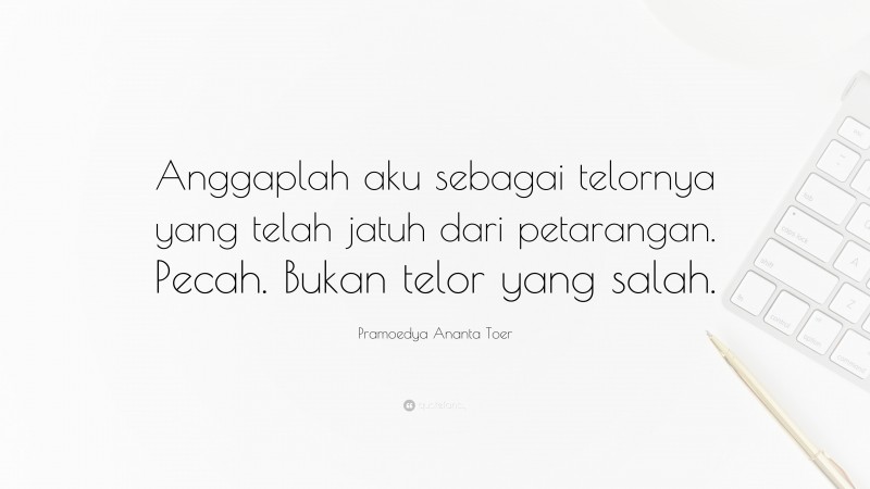 Pramoedya Ananta Toer Quote: “Anggaplah aku sebagai telornya yang telah jatuh dari petarangan. Pecah. Bukan telor yang salah.”
