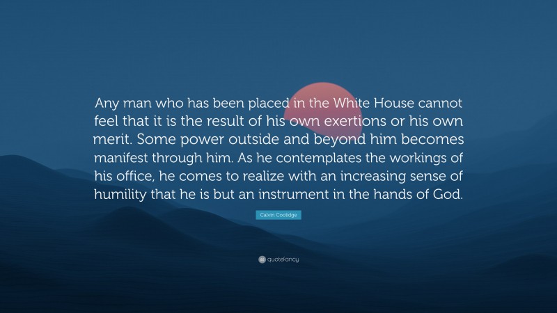 Calvin Coolidge Quote: “Any man who has been placed in the White House cannot feel that it is the result of his own exertions or his own merit. Some power outside and beyond him becomes manifest through him. As he contemplates the workings of his office, he comes to realize with an increasing sense of humility that he is but an instrument in the hands of God.”