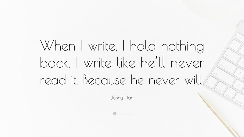 Jenny Han Quote: “When I write, I hold nothing back. I write like he’ll never read it. Because he never will.”