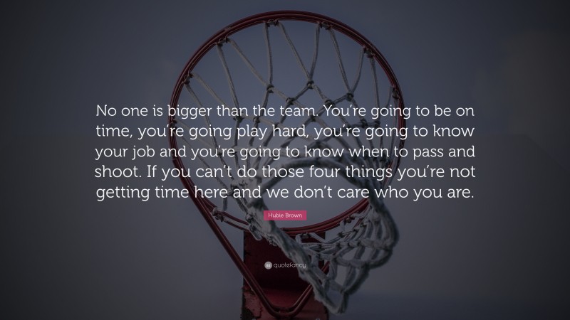 Hubie Brown Quote: “No one is bigger than the team. You’re going to be on time, you’re going play hard, you’re going to know your job and you’re going to know when to pass and shoot. If you can’t do those four things you’re not getting time here and we don’t care who you are.”