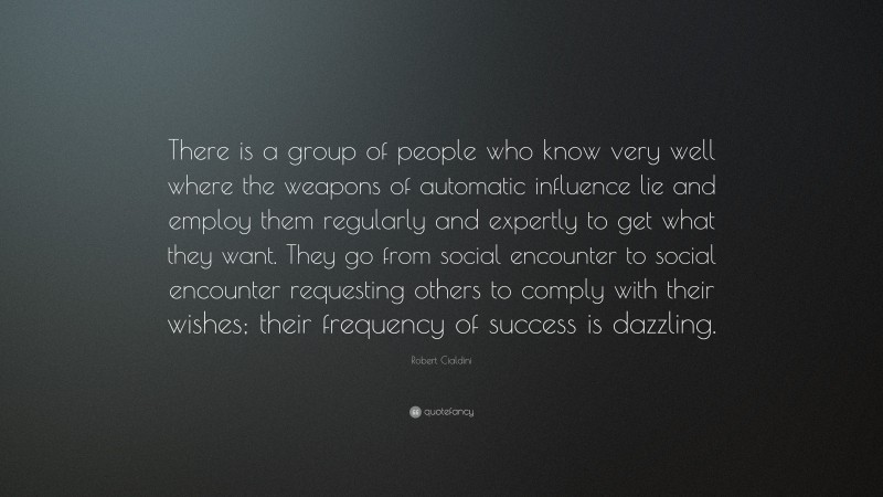 Robert Cialdini Quote: “There is a group of people who know very well where the weapons of automatic influence lie and employ them regularly and expertly to get what they want. They go from social encounter to social encounter requesting others to comply with their wishes; their frequency of success is dazzling.”